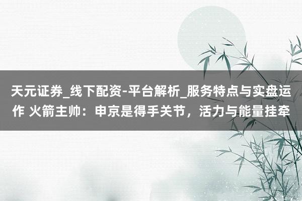 天元证券_线下配资-平台解析_服务特点与实盘运作 火箭主帅：申京是得手关节，活力与能量挂牵