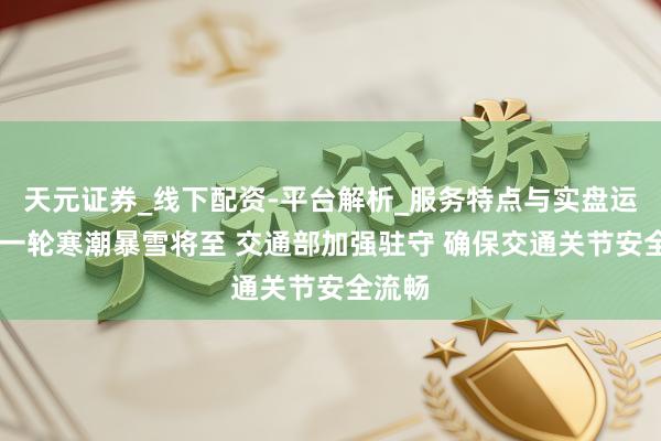 天元证券_线下配资-平台解析_服务特点与实盘运作 新一轮寒潮暴雪将至 交通部加强驻守 确保交通关节安全流畅
