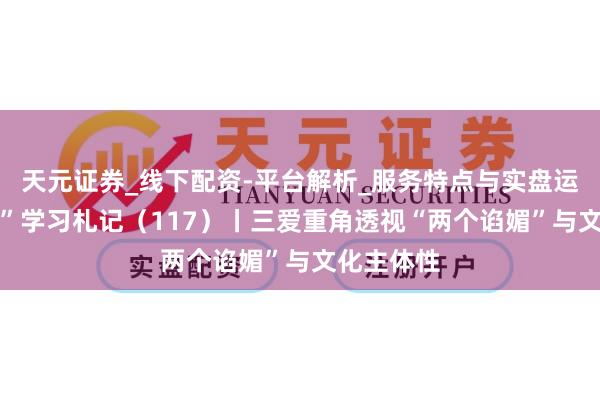天元证券_线下配资-平台解析_服务特点与实盘运作 “宣宣”学习札记（117）丨三爱重角透视“两个谄媚”与文化主体性