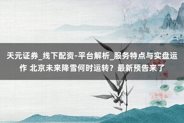 天元证券_线下配资-平台解析_服务特点与实盘运作 北京未来降雪何时运转？最新预告来了