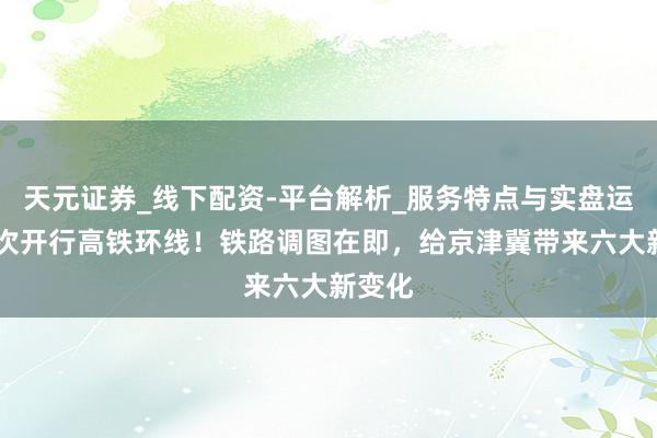 天元证券_线下配资-平台解析_服务特点与实盘运作 初次开行高铁环线！铁路调图在即，给京津冀带来六大新变化