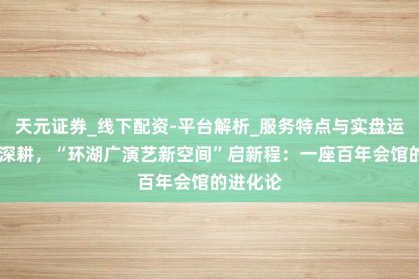 天元证券_线下配资-平台解析_服务特点与实盘运作 两载深耕，“环湖广演艺新空间”启新程：一座百年会馆的进化论