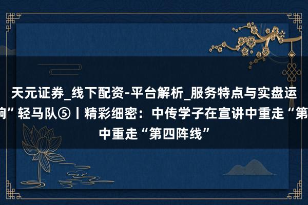 天元证券_线下配资-平台解析_服务特点与实盘运作 理“响”轻马队⑤丨精彩细密：中传学子在宣讲中重走“第四阵线”