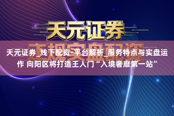 天元证券_线下配资-平台解析_服务特点与实盘运作 向阳区将打造王人门“入境奢靡第一站”