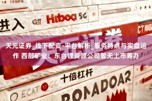 天元证券_线下配资-平台解析_服务特点与实盘运作 西部矿业：东台锂资源公司暂无上市筹办