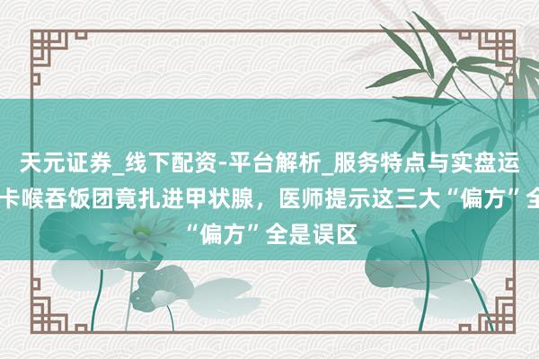 天元证券_线下配资-平台解析_服务特点与实盘运作 鱼刺卡喉吞饭团竟扎进甲状腺，医师提示这三大“偏方”全是误区