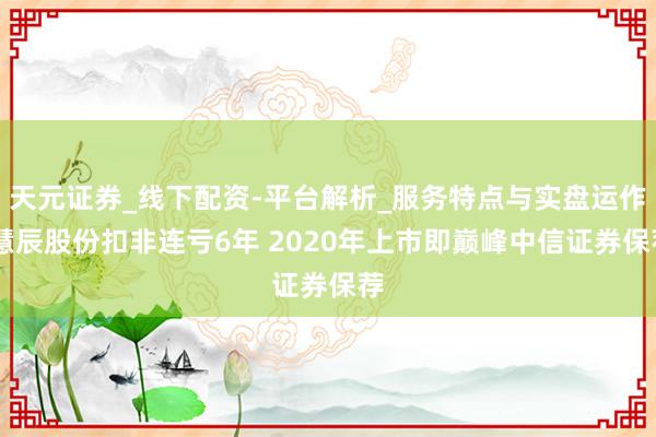 天元证券_线下配资-平台解析_服务特点与实盘运作 慧辰股份扣非连亏6年 2020年上市即巅峰中信证券保荐