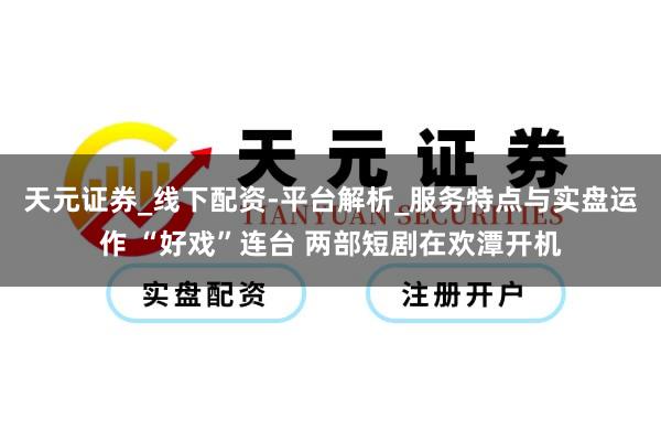 天元证券_线下配资-平台解析_服务特点与实盘运作 “好戏”连台 两部短剧在欢潭开机