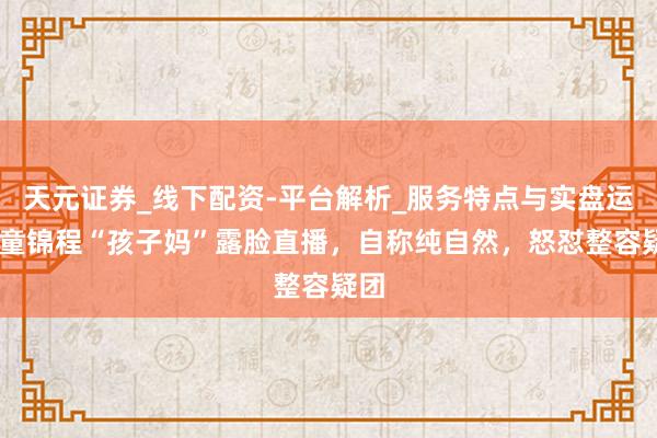 天元证券_线下配资-平台解析_服务特点与实盘运作 童锦程“孩子妈”露脸直播，自称纯自然，怒怼整容疑团