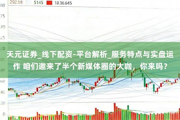天元证券_线下配资-平台解析_服务特点与实盘运作 咱们邀来了半个新媒体圈的大咖，你来吗？