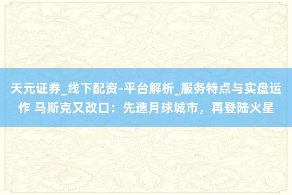 天元证券_线下配资-平台解析_服务特点与实盘运作 马斯克又改口：先造月球城市，再登陆火星
