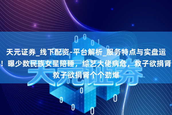 天元证券_线下配资-平台解析_服务特点与实盘运作 3大瓜！曝少数民族女星陪睡，综艺大佬病危，救子欲捐肾个个劲爆