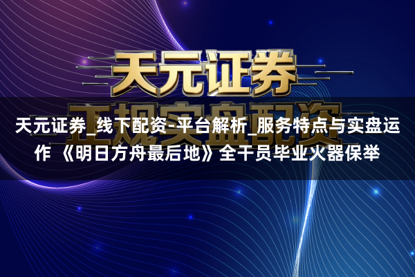天元证券_线下配资-平台解析_服务特点与实盘运作 《明日方舟最后地》全干员毕业火器保举
