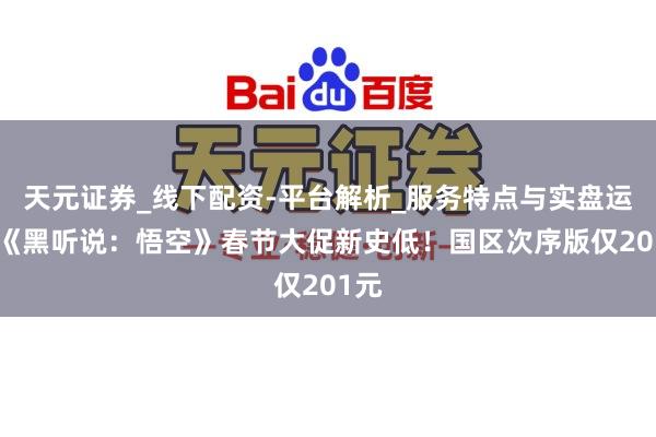 天元证券_线下配资-平台解析_服务特点与实盘运作 《黑听说:悟空》春节大促新史低!国区次序版仅201元