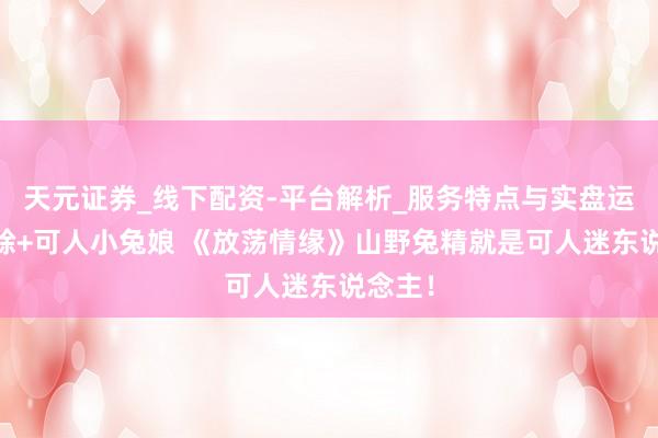 天元证券_线下配资-平台解析_服务特点与实盘运作 蟾蜍+可人小兔娘 《放荡情缘》山野兔精就是可人迷东说念主!