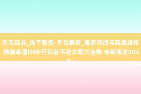 天元证券_线下配资-平台解析_服务特点与实盘运作 杨瀚森遭DNP开荒者不敌太阳六连败 吉莱斯皮30+