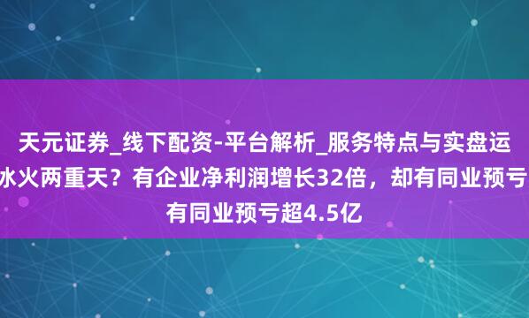 天元证券_线下配资-平台解析_服务特点与实盘运作 为何冰火两重天？有企业净利润增长32倍，却有同业预亏超4.5亿