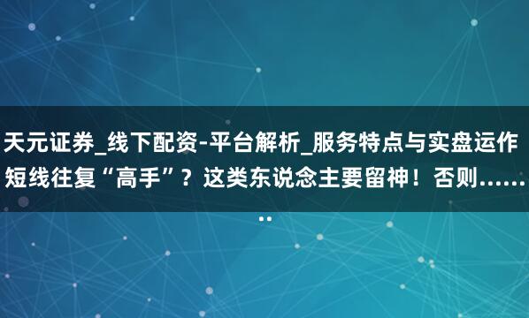 天元证券_线下配资-平台解析_服务特点与实盘运作 短线往复“高手”？这类东说念主要留神！否则......